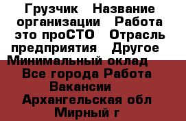 Грузчик › Название организации ­ Работа-это проСТО › Отрасль предприятия ­ Другое › Минимальный оклад ­ 1 - Все города Работа » Вакансии   . Архангельская обл.,Мирный г.